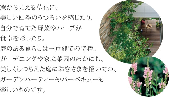 窓から見える草花に、美しい四季のうつろいを感じたり、自分で育てた野菜やハーブが食卓を彩ったり。庭のある暮らしは一戸建ての特権。ガーデニングや家庭菜園のほかにも、美しくしつらえた庭にお客さまを招いての、ガーデンパーティーやバーベキューも楽しいものです。