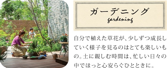 ガーデニング 自分で植えた草花が、少しずつ成長していく様子を見るのはとても楽しいもの。土に親しむ時間は、忙しい日々の中でほっと心安らぐひとときに。