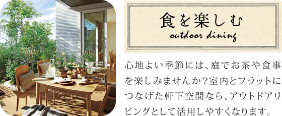 食を楽しむ 心地よい季節には、庭でお茶や食事を楽しみませんか？室内とフラットにつなげた軒下空間なら、アウトドアリビングとして活用しやすくなります。