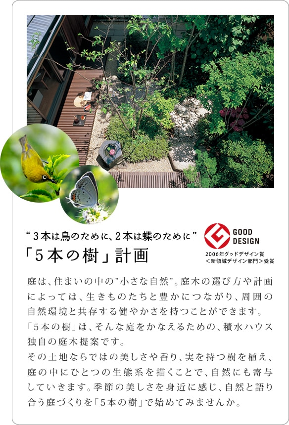 ３本は鳥のために、２本は蝶のために 「５本の樹」計画 庭は、住まいの中の”小さな自然”。庭木の選び方や計画によっては、生きものたちと豊かにつながり、周囲の自然環境と共存する健やかさを持つことができます。　「5本の樹」は、そんな庭をかなえるための、積水ハウス独自の庭木提案です。その土地ならではの美しさや香り、実を持つ樹を植え、庭の中にひとつの生態系を描くことで、自然にも寄与していきます。季節の美しさを身近に感じ、自然と語り合う庭づくりを「5本の樹」で始めてみませんか。
